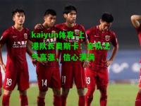 kaiyun体育:上港队长奥斯卡：全队士气高涨，信心满满
