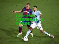 kaiyun体育:莱万特遭遇逆袭失分，局势不容乐观