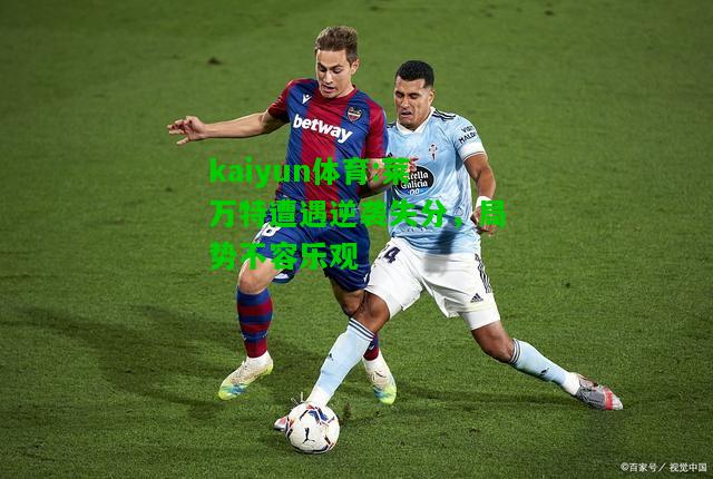 kaiyun体育:莱万特遭遇逆袭失分，局势不容乐观