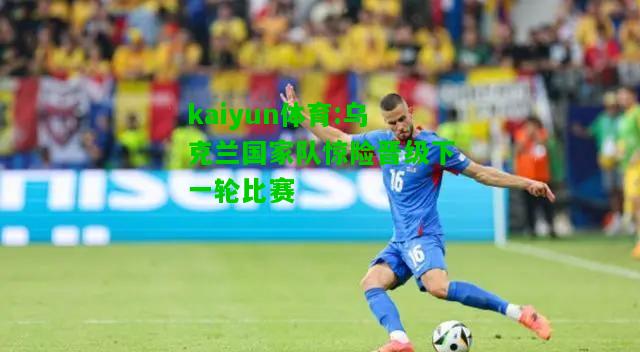 kaiyun体育:乌克兰国家队惊险晋级下一轮比赛